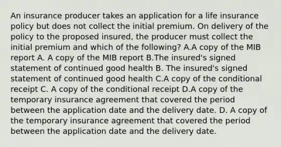 An insurance producer takes an application for a life insurance policy but does not collect the initial premium. On delivery of the policy to the proposed insured, the producer must collect the initial premium and which of the following? A.A copy of the MIB report A. A copy of the MIB report B.The insured's signed statement of continued good health B. The insured's signed statement of continued good health C.A copy of the conditional receipt C. A copy of the conditional receipt D.A copy of the temporary insurance agreement that covered the period between the application date and the delivery date. D. A copy of the temporary insurance agreement that covered the period between the application date and the delivery date.