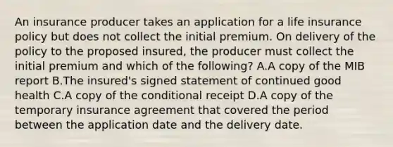 An insurance producer takes an application for a life insurance policy but does not collect the initial premium. On delivery of the policy to the proposed insured, the producer must collect the initial premium and which of the following? A.A copy of the MIB report B.The insured's signed statement of continued good health C.A copy of the conditional receipt D.A copy of the temporary insurance agreement that covered the period between the application date and the delivery date.