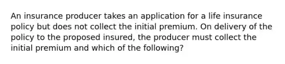 An insurance producer takes an application for a life insurance policy but does not collect the initial premium. On delivery of the policy to the proposed insured, the producer must collect the initial premium and which of the following?