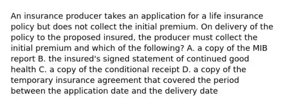 An insurance producer takes an application for a life insurance policy but does not collect the initial premium. On delivery of the policy to the proposed insured, the producer must collect the initial premium and which of the following? A. a copy of the MIB report B. the insured's signed statement of continued good health C. a copy of the conditional receipt D. a copy of the temporary insurance agreement that covered the period between the application date and the delivery date