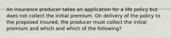 An insurance producer takes an application for a life policy but does not collect the initial premium. On delivery of the policy to the proposed insured, the producer must collect the initial premium and which and which of the following?