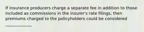 If insurance producers charge a separate fee in addition to those included as commissions in the insurer's rate filings, then premiums charged to the policyholders could be considered _____________