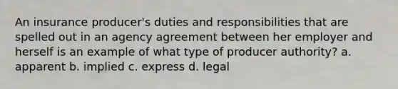 An insurance producer's duties and responsibilities that are spelled out in an agency agreement between her employer and herself is an example of what type of producer authority? a. apparent b. implied c. express d. legal