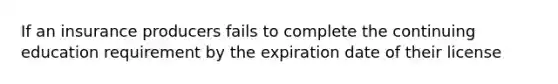 If an insurance producers fails to complete the continuing education requirement by the expiration date of their license