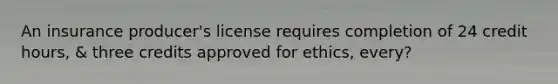 An insurance producer's license requires completion of 24 credit hours, & three credits approved for ethics, every?