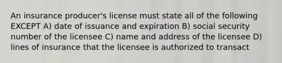 An insurance producer's license must state all of the following EXCEPT A) date of issuance and expiration B) social security number of the licensee C) name and address of the licensee D) lines of insurance that the licensee is authorized to transact