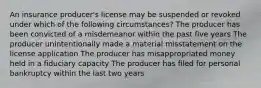 An insurance producer's license may be suspended or revoked under which of the following circumstances? The producer has been convicted of a misdemeanor within the past five years The producer unintentionally made a material misstatement on the license application The producer has misappropriated money held in a fiduciary capacity The producer has filed for personal bankruptcy within the last two years