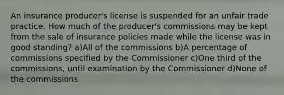 An insurance producer's license is suspended for an unfair trade practice. How much of the producer's commissions may be kept from the sale of insurance policies made while the license was in good standing? a)All of the commissions b)A percentage of commissions specified by the Commissioner c)One third of the commissions, until examination by the Commissioner d)None of the commissions