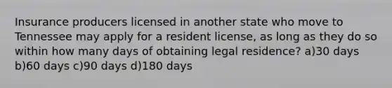 Insurance producers licensed in another state who move to Tennessee may apply for a resident license, as long as they do so within how many days of obtaining legal residence? a)30 days b)60 days c)90 days d)180 days