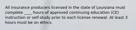 All insurance producers licensed in the state of Louisiana must complete ____ hours of approved continuing education (CE) instruction or self-study prior to each license renewal. At least 3 hours must be on ethics.