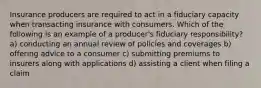 Insurance producers are required to act in a fiduciary capacity when transacting insurance with consumers. Which of the following is an example of a producer's fiduciary responsibility? a) conducting an annual review of policies and coverages b) offering advice to a consumer c) submitting premiums to insurers along with applications d) assisting a client when filing a claim