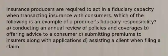 Insurance producers are required to act in a fiduciary capacity when transacting insurance with consumers. Which of the following is an example of a producer's fiduciary responsibility? a) conducting an annual review of policies and coverages b) offering advice to a consumer c) submitting premiums to insurers along with applications d) assisting a client when filing a claim