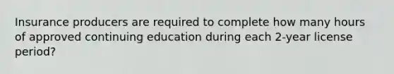 Insurance producers are required to complete how many hours of approved continuing education during each 2-year license period?