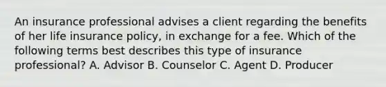 An insurance professional advises a client regarding the benefits of her life insurance policy, in exchange for a fee. Which of the following terms best describes this type of insurance professional? A. Advisor B. Counselor C. Agent D. Producer