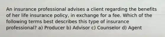 An insurance professional advises a client regarding the benefits of her life insurance policy, in exchange for a fee. Which of the following terms best describes this type of insurance professional? a) Producer b) Advisor c) Counselor d) Agent