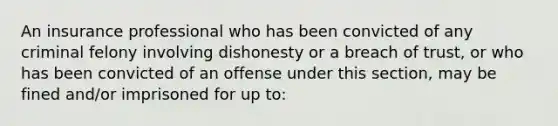 An insurance professional who has been convicted of any criminal felony involving dishonesty or a breach of trust, or who has been convicted of an offense under this section, may be fined and/or imprisoned for up to: