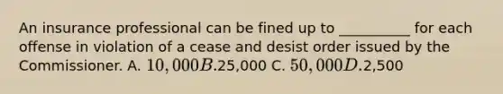 An insurance professional can be fined up to __________ for each offense in violation of a cease and desist order issued by the Commissioner. A. 10,000 B.25,000 C. 50,000 D.2,500