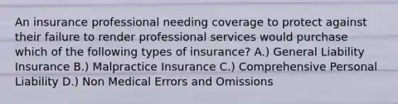 An insurance professional needing coverage to protect against their failure to render professional services would purchase which of the following types of insurance? A.) General Liability Insurance B.) Malpractice Insurance C.) Comprehensive Personal Liability D.) Non Medical Errors and Omissions