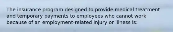 The insurance program designed to provide medical treatment and temporary payments to employees who cannot work because of an employment-related injury or illness is: