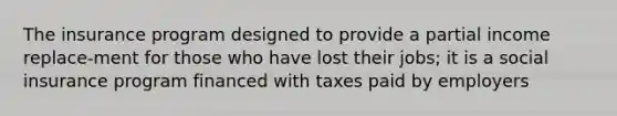 The insurance program designed to provide a partial income replace-ment for those who have lost their jobs; it is a social insurance program financed with taxes paid by employers