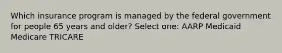 Which insurance program is managed by the federal government for people 65 years and older? Select one: AARP Medicaid Medicare TRICARE