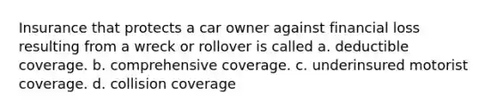 Insurance that protects a car owner against financial loss resulting from a wreck or rollover is called a. deductible coverage. b. comprehensive coverage. c. underinsured motorist coverage. d. collision coverage