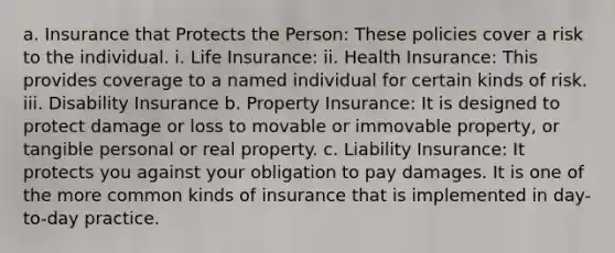 a. Insurance that Protects the Person: These policies cover a risk to the individual. i. Life Insurance: ii. Health Insurance: This provides coverage to a named individual for certain kinds of risk. iii. Disability Insurance b. Property Insurance: It is designed to protect damage or loss to movable or immovable property, or tangible personal or real property. c. Liability Insurance: It protects you against your obligation to pay damages. It is one of the more common kinds of insurance that is implemented in day-to-day practice.