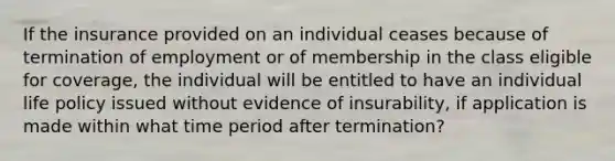 If the insurance provided on an individual ceases because of termination of employment or of membership in the class eligible for coverage, the individual will be entitled to have an individual life policy issued without evidence of insurability, if application is made within what time period after termination?