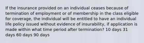 If the insurance provided on an individual ceases because of termination of employment or of membership in the class eligible for coverage, the individual will be entitled to have an individual life policy issued without evidence of insurability, if application is made within what time period after termination? 10 days 31 days 60 days 90 days