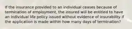 If the insurance provided to an individual ceases because of termination of employment, the insured will be entitled to have an individual life policy issued without evidence of insurability if the application is made within how many days of termination?