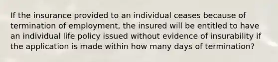 If the insurance provided to an individual ceases because of termination of employment, the insured will be entitled to have an individual life policy issued without evidence of insurability if the application is made within how many days of termination?