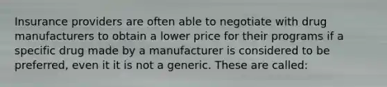 Insurance providers are often able to negotiate with drug manufacturers to obtain a lower price for their programs if a specific drug made by a manufacturer is considered to be preferred, even it it is not a generic. These are called: