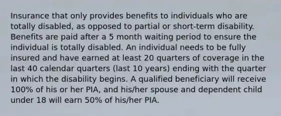 Insurance that only provides benefits to individuals who are totally disabled, as opposed to partial or short-term disability. Benefits are paid after a 5 month waiting period to ensure the individual is totally disabled. An individual needs to be fully insured and have earned at least 20 quarters of coverage in the last 40 calendar quarters (last 10 years) ending with the quarter in which the disability begins. A qualified beneficiary will receive 100% of his or her PIA, and his/her spouse and dependent child under 18 will earn 50% of his/her PIA.