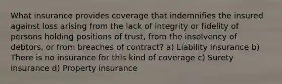 What insurance provides coverage that indemnifies the insured against loss arising from the lack of integrity or fidelity of persons holding positions of trust, from the insolvency of debtors, or from breaches of contract? a) Liability insurance b) There is no insurance for this kind of coverage c) Surety insurance d) Property insurance