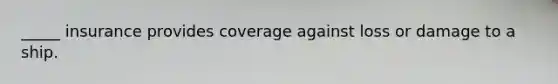 _____ insurance provides coverage against loss or damage to a ship.