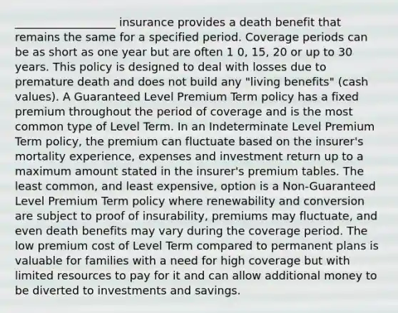 __________________ insurance provides a death benefit that remains the same for a specified period. Coverage periods can be as short as one year but are often 1 0, 15, 20 or up to 30 years. This policy is designed to deal with losses due to premature death and does not build any "living benefits" (cash values). A Guaranteed Level Premium Term policy has a fixed premium throughout the period of coverage and is the most common type of Level Term. In an Indeterminate Level Premium Term policy, the premium can fluctuate based on the insurer's mortality experience, expenses and investment return up to a maximum amount stated in the insurer's premium tables. The least common, and least expensive, option is a Non-Guaranteed Level Premium Term policy where renewability and conversion are subject to proof of insurability, premiums may fluctuate, and even death benefits may vary during the coverage period. The low premium cost of Level Term compared to permanent plans is valuable for families with a need for high coverage but with limited resources to pay for it and can allow additional money to be diverted to investments and savings.