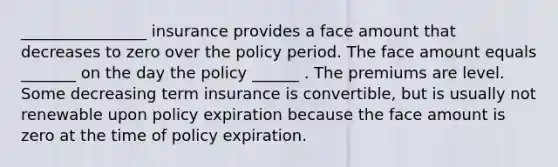 ________________ insurance provides a face amount that decreases to zero over the policy period. The face amount equals _______ on the day the policy ______ . The premiums are level. Some decreasing term insurance is convertible, but is usually not renewable upon policy expiration because the face amount is zero at the time of policy expiration.