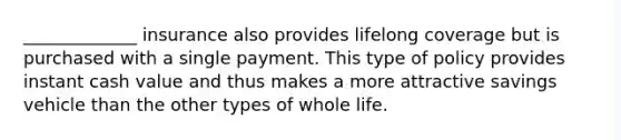 _____________ insurance also provides lifelong coverage but is purchased with a single payment. This type of policy provides instant cash value and thus makes a more attractive savings vehicle than the other types of whole life.