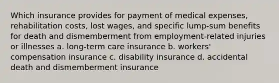 Which insurance provides for payment of medical expenses, rehabilitation costs, lost wages, and specific lump-sum benefits for death and dismemberment from employment-related injuries or illnesses a. long-term care insurance b. workers' compensation insurance c. disability insurance d. accidental death and dismemberment insurance