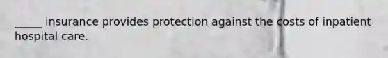 _____ insurance provides protection against the costs of inpatient hospital care.