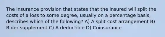 The insurance provision that states that the insured will split the costs of a loss to some degree, usually on a percentage basis, describes which of the following? A) A split-cost arrangement B) Rider supplement C) A deductible D) Coinsurance