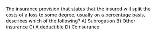 The insurance provision that states that the insured will split the costs of a loss to some degree, usually on a percentage basis, describes which of the following? A) Subrogation B) Other insurance C) A deductible D) Coinsurance