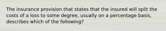 The insurance provision that states that the insured will split the costs of a loss to some degree, usually on a percentage basis, describes which of the following?