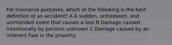 For insurance purposes, which of the following is the best definition of an accident? A A sudden, unforeseen, and unintended event that causes a loss B Damage caused intentionally by persons unknown C Damage caused by an inherent flaw in the property