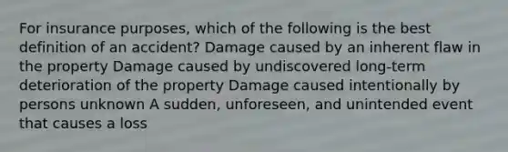 For insurance purposes, which of the following is the best definition of an accident? Damage caused by an inherent flaw in the property Damage caused by undiscovered long-term deterioration of the property Damage caused intentionally by persons unknown A sudden, unforeseen, and unintended event that causes a loss