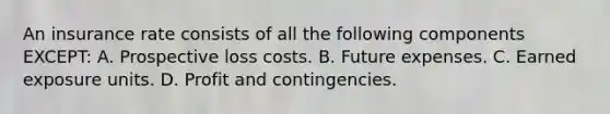 An insurance rate consists of all the following components EXCEPT: A. Prospective loss costs. B. Future expenses. C. Earned exposure units. D. Profit and contingencies.