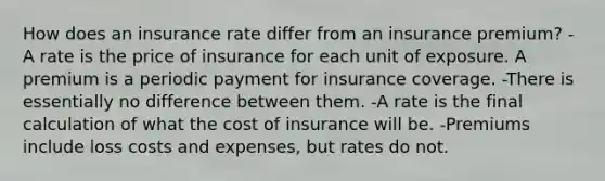 How does an insurance rate differ from an insurance premium? -A rate is the price of insurance for each unit of exposure. A premium is a periodic payment for insurance coverage. -There is essentially no difference between them. -A rate is the final calculation of what the cost of insurance will be. -Premiums include loss costs and expenses, but rates do not.