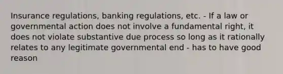 Insurance regulations, banking regulations, etc. - If a law or governmental action does not involve a fundamental right, it does not violate substantive due process so long as it rationally relates to any legitimate governmental end - has to have good reason