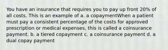 You have an insurance that requires you to pay up front 20% of all costs. This is an example of a. a copaymentWhen a patient must pay a consistent percentage of the costs for approved prescription or medical expenses, this is called a coinsurance payment. b. a tiered copayment c. a coinsurance payment d. a dual copay payment