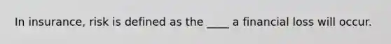 In insurance, risk is defined as the ____ a financial loss will occur.
